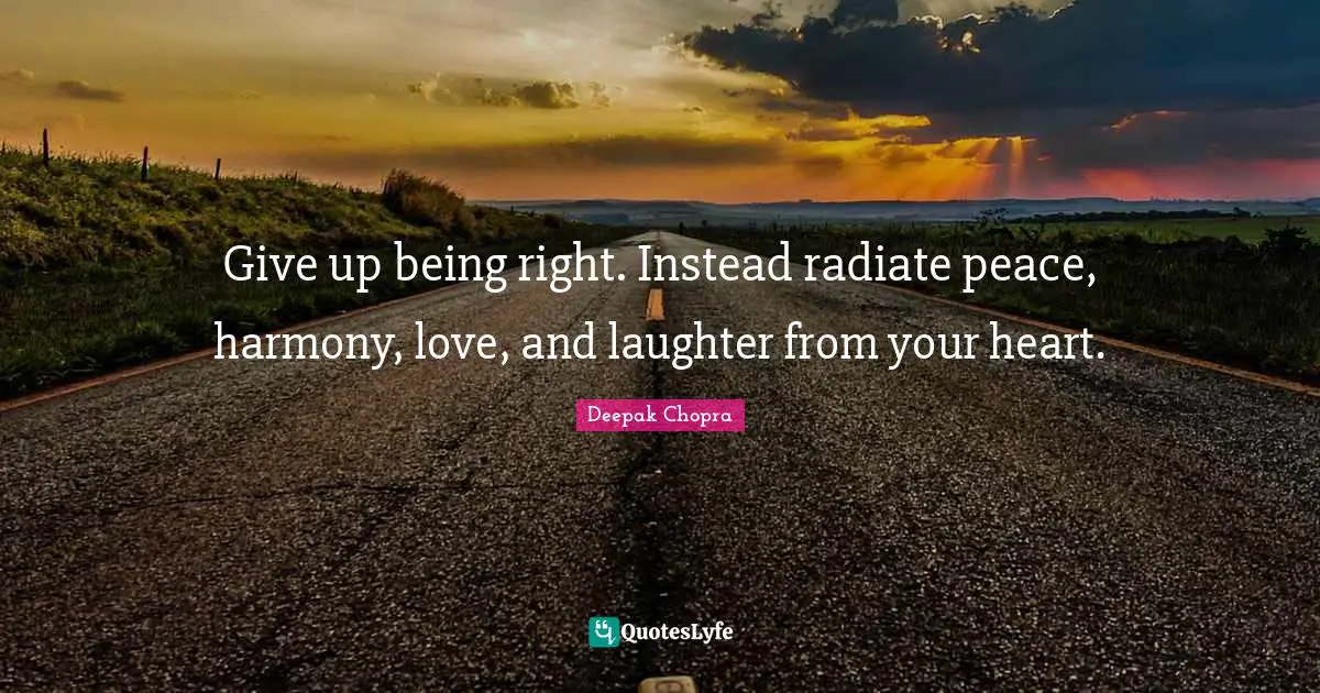 Give up being right. Instead radiate peace, harmony, love, and laughter from your heart.
