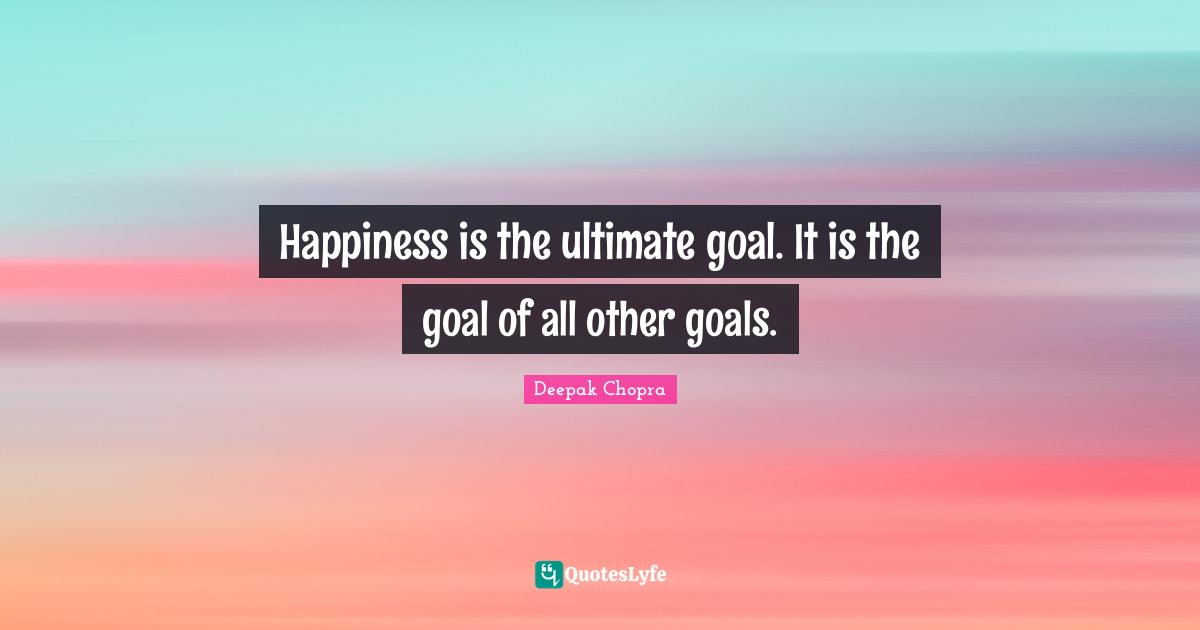 Happiness is the ultimate goal. It is the goal of all other goals.
