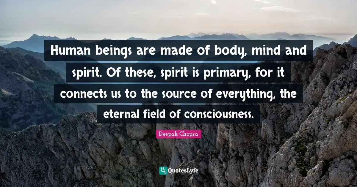 Human beings are made of body, mind and spirit. Of these, spirit is primary, for it connects us to the source of everything, the eternal field of consciousness.