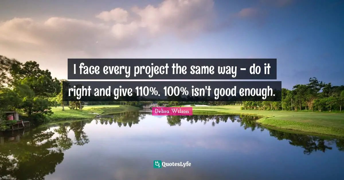 I face every project the same way - do it right and give 110%. 100% isn't good enough.
