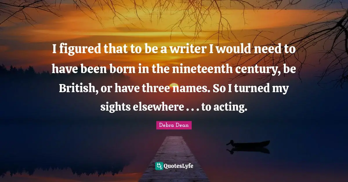 I figured that to be a writer I would need to have been born in the nineteenth century, be British, or have three names. So I turned my sights elsewhere . . . to acting.
