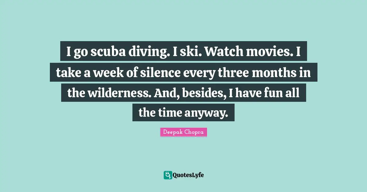 I go scuba diving. I ski. Watch movies. I take a week of silence every three months in the wilderness. And, besides, I have fun all the time anyway.