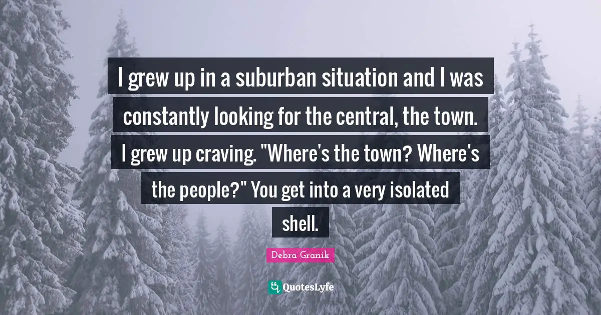 I grew up in a suburban situation and I was constantly looking for the central, the town. I grew up craving. "Where's the town? Where's the people?" You get into a very isolated shell.