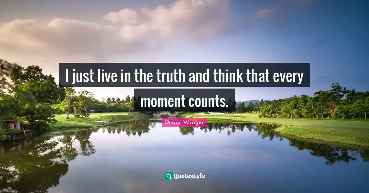 I just live in the truth and think that every moment counts.