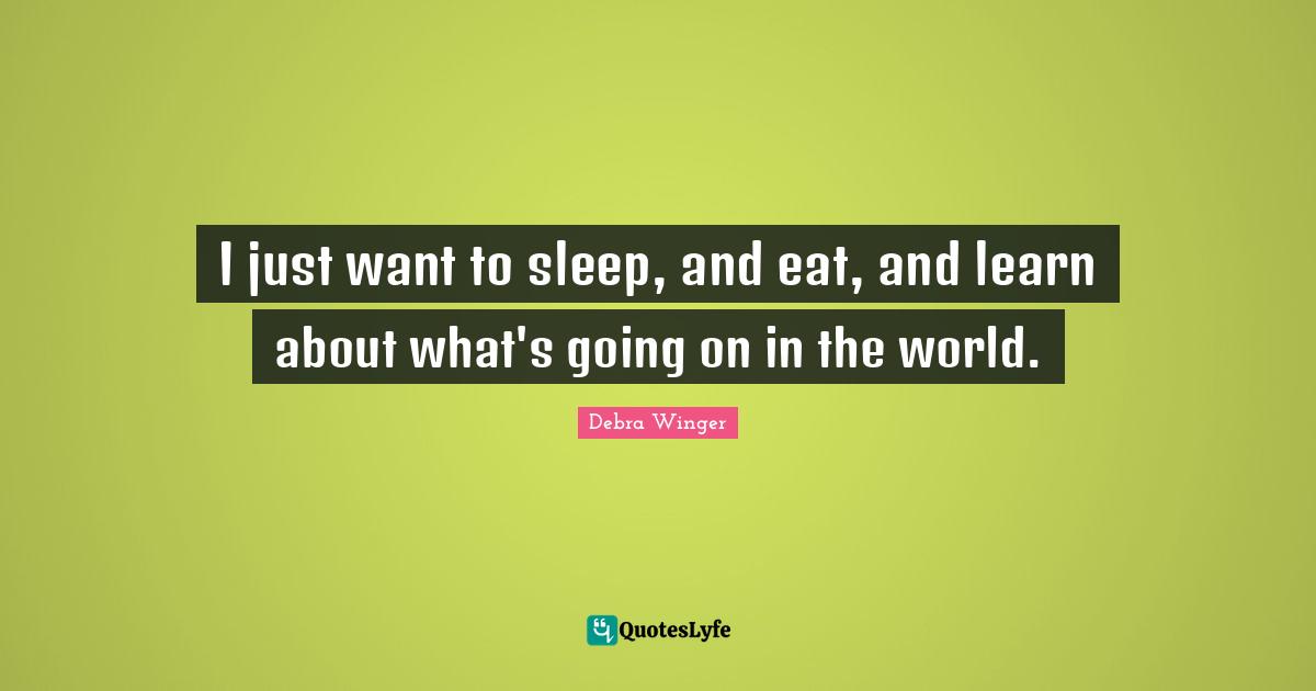 I just want to sleep, and eat, and learn about what's going on in the world.