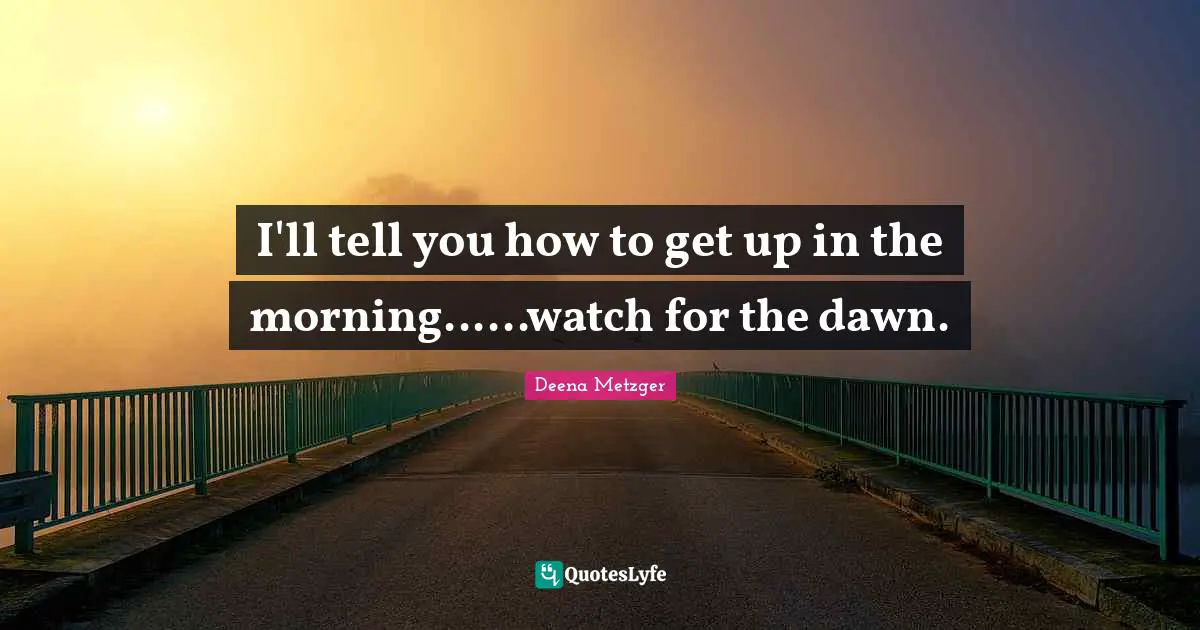 I'll tell you how to get up in the morning......watch for the dawn.