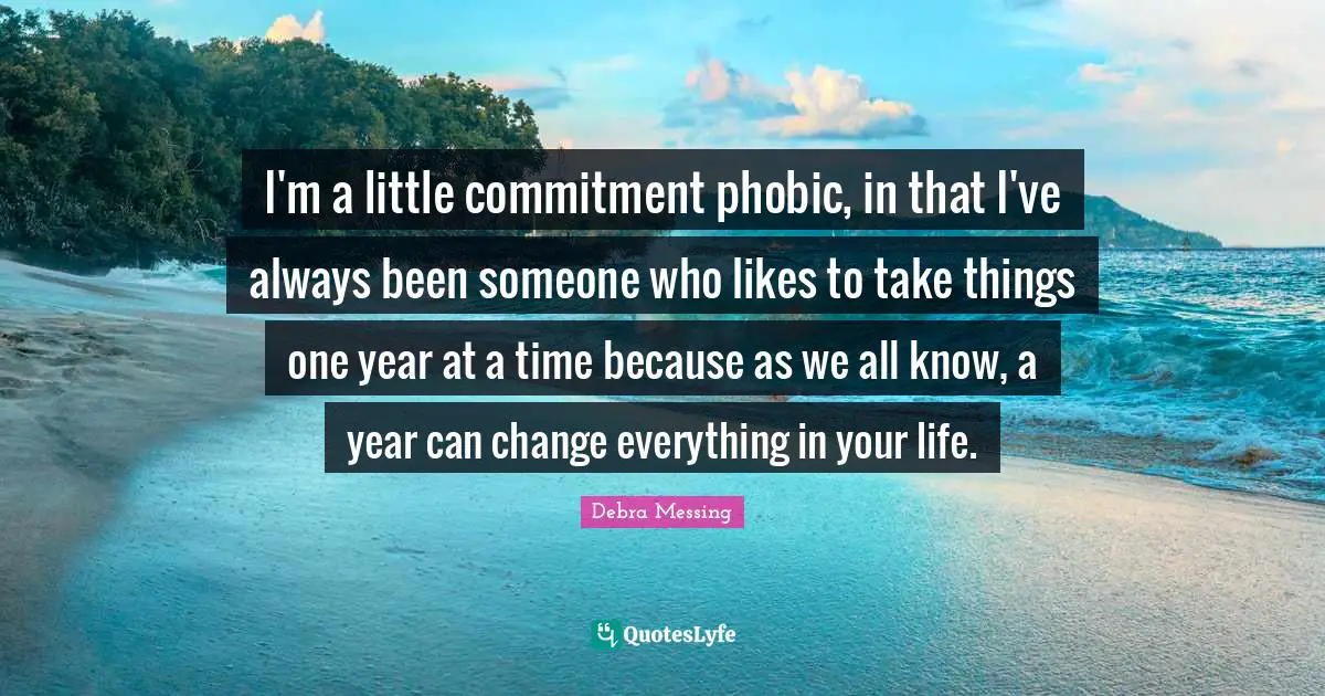 I'm a little commitment phobic, in that I've always been someone who likes to take things one year at a time because as we all know, a year can change everything in your life.