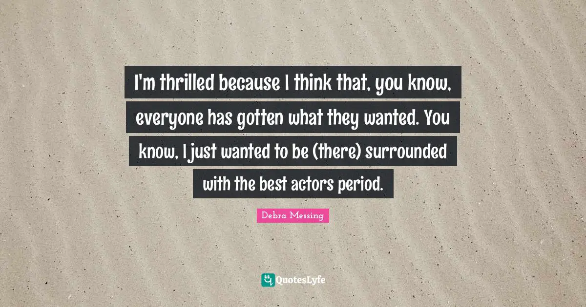 I'm thrilled because I think that, you know, everyone has gotten what they wanted. You know, I just wanted to be (there) surrounded with the best actors period.