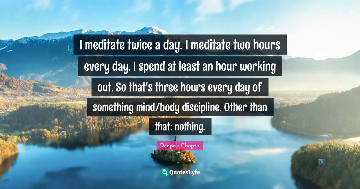 I meditate twice a day. I meditate two hours every day. I spend at least an hour working out. So that's three hours every day of something mind/body discipline. Other than that: nothing.