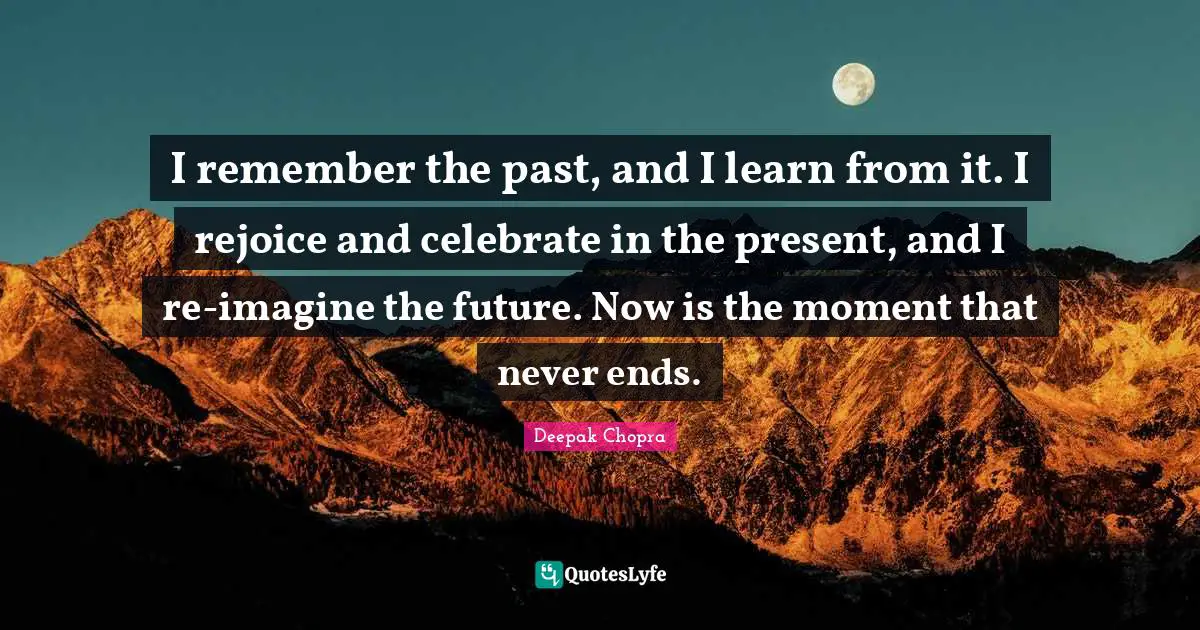 I remember the past, and I learn from it. I rejoice and celebrate in the present, and I re-imagine the future. Now is the moment that never ends.