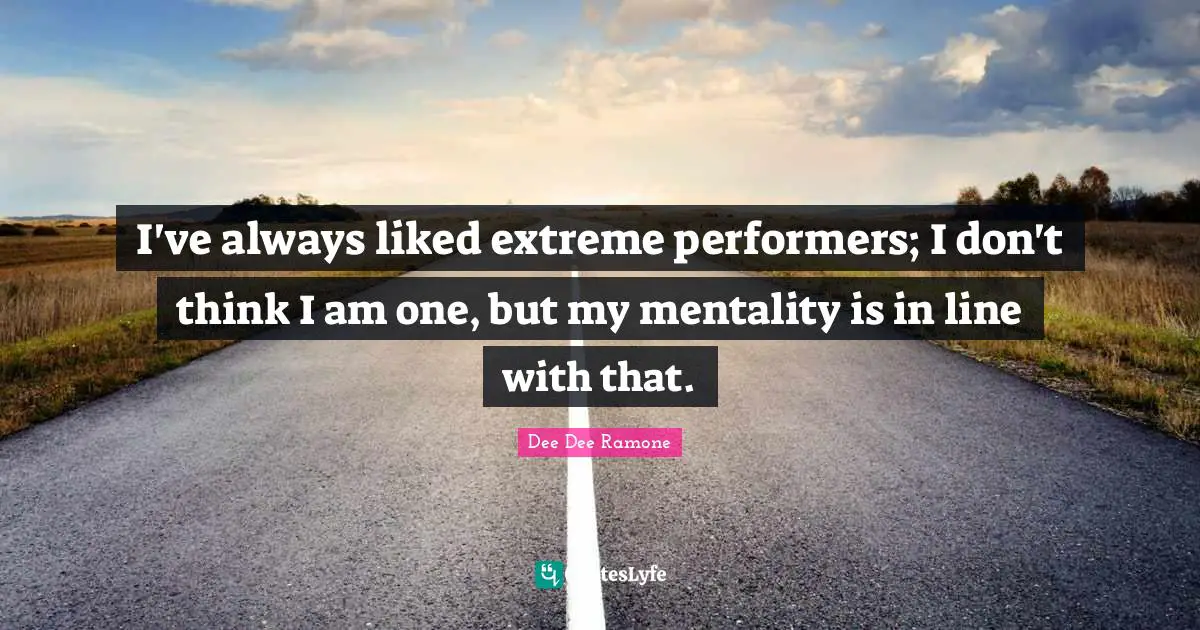 I've always liked extreme performers; I don't think I am one, but my mentality is in line with that.