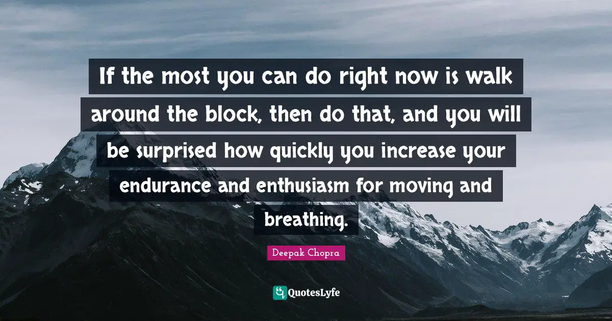 If the most you can do right now is walk around the block, then do that, and you will be surprised how quickly you increase your endurance and enthusiasm for moving and breathing.