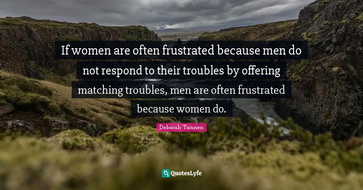 Frustrated Quotes: "If women are often frustrated because men do not respond to their troubles by offering matching troubles, men are often frustrated because women do."