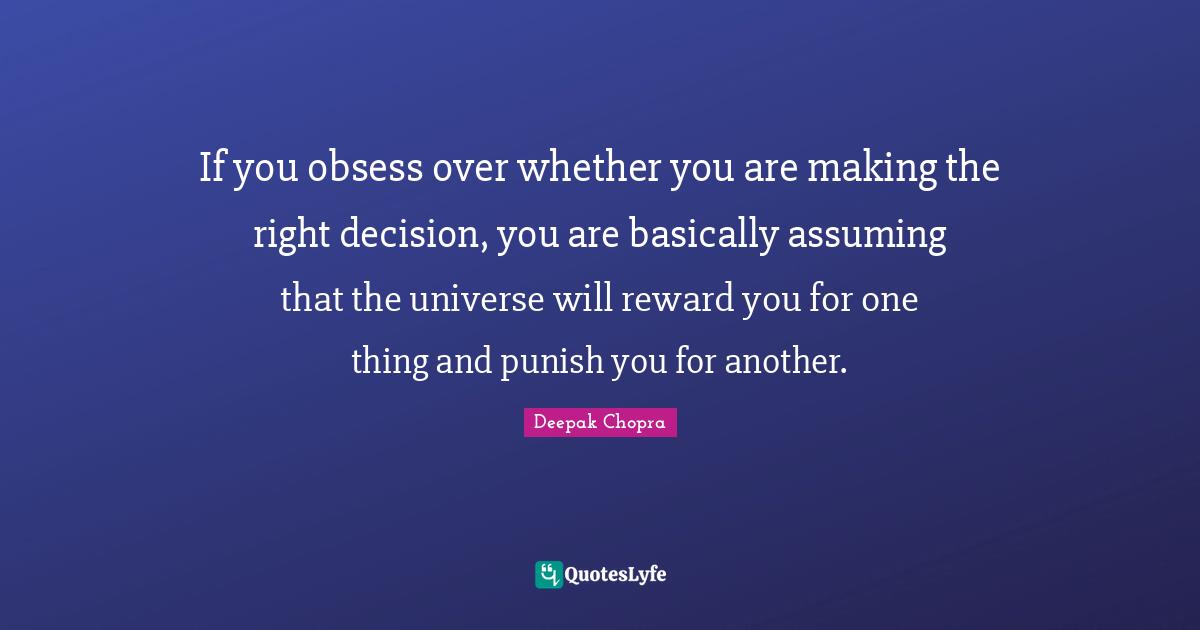 If you obsess over whether you are making the right decision, you are basically assuming that the universe will reward you for one thing and punish you for another.