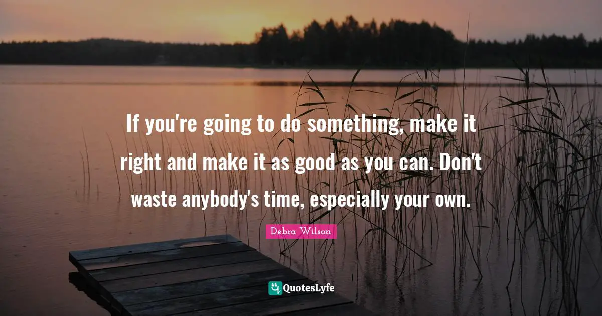 If you're going to do something, make it right and make it as good as you can. Don't waste anybody's time, especially your own.