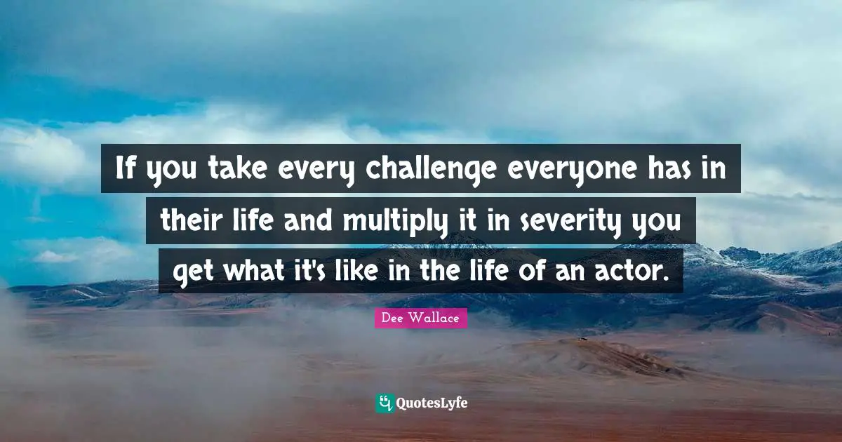 If you take every challenge everyone has in their life and multiply it in severity you get what it's like in the life of an actor.