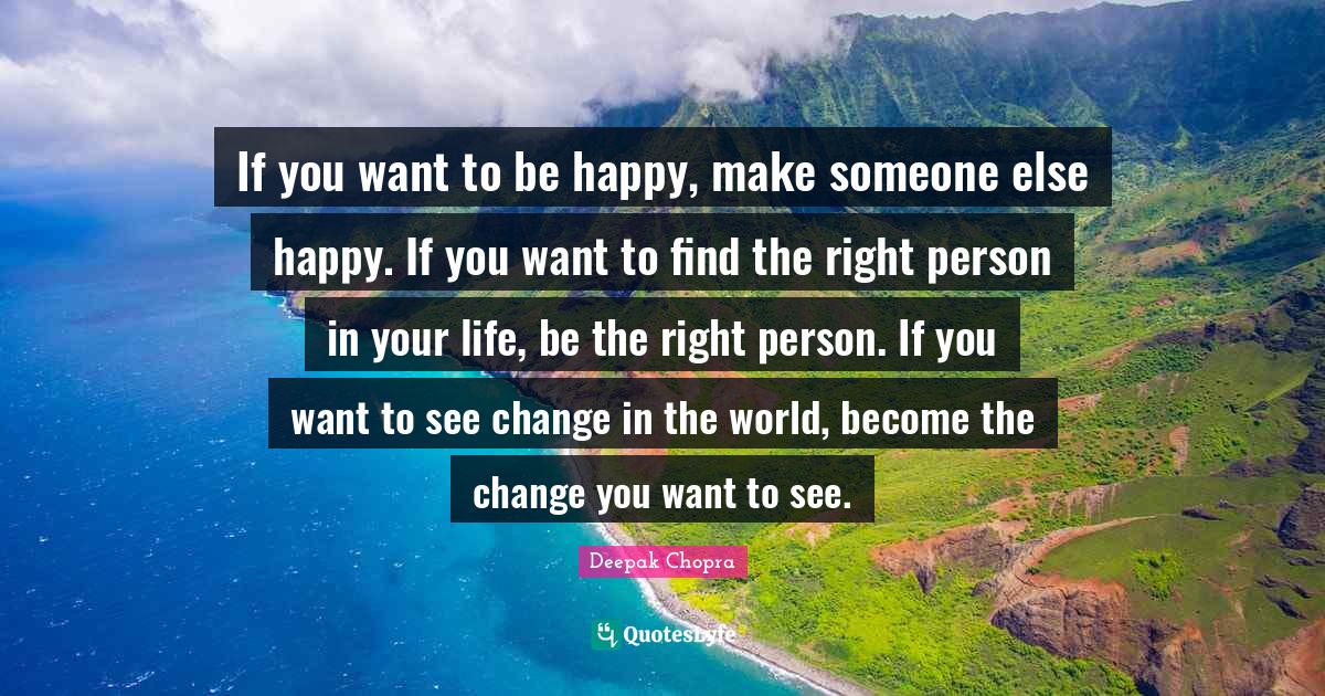 If you want to be happy, make someone else happy. If you want to find the right person in your life, be the right person. If you want to see change in the world, become the change you want to see.