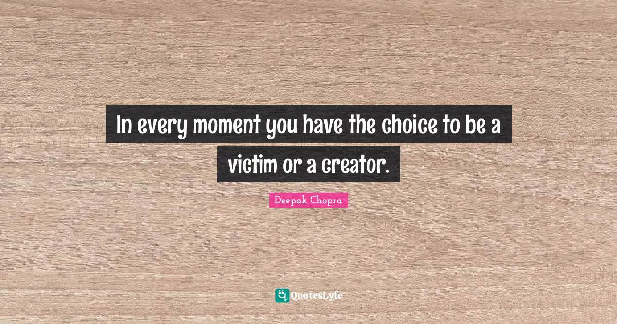 In every moment you have the choice to be a victim or a creator.
