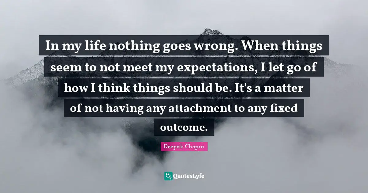 Deepak Chopra Quotes: In my life nothing goes wrong. When things seem to not meet my expectations, I let go of how I think things should be. It's a matter of not having any attachment to any fixed outcome.