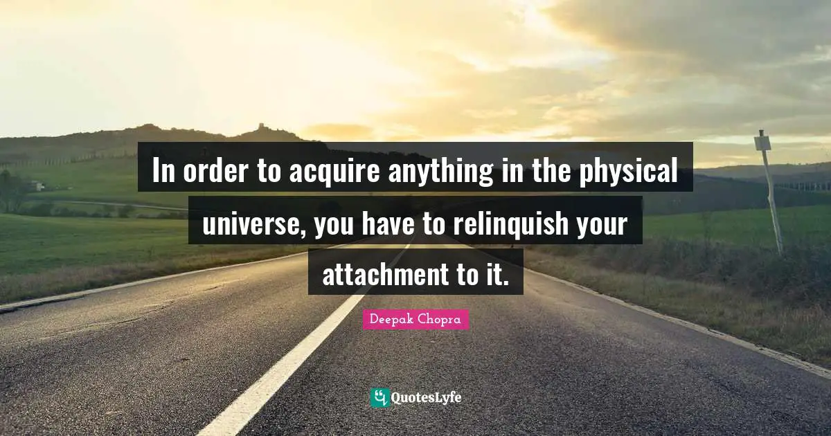 In order to acquire anything in the physical universe, you have to relinquish your attachment to it.