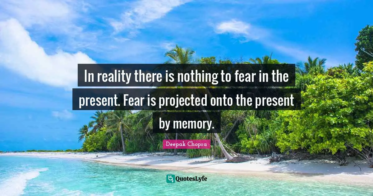 In reality there is nothing to fear in the present. Fear is projected onto the present by memory.