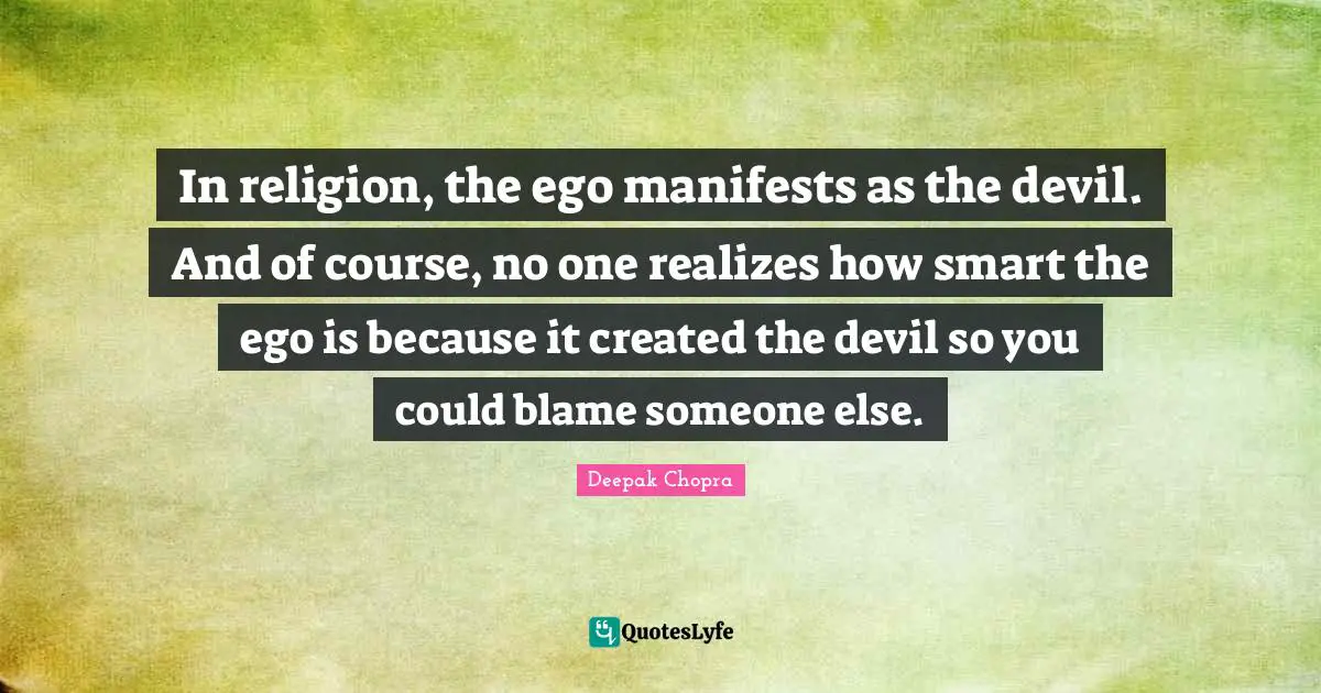In religion, the ego manifests as the devil. And of course, no one realizes how smart the ego is because it created the devil so you could blame someone else.