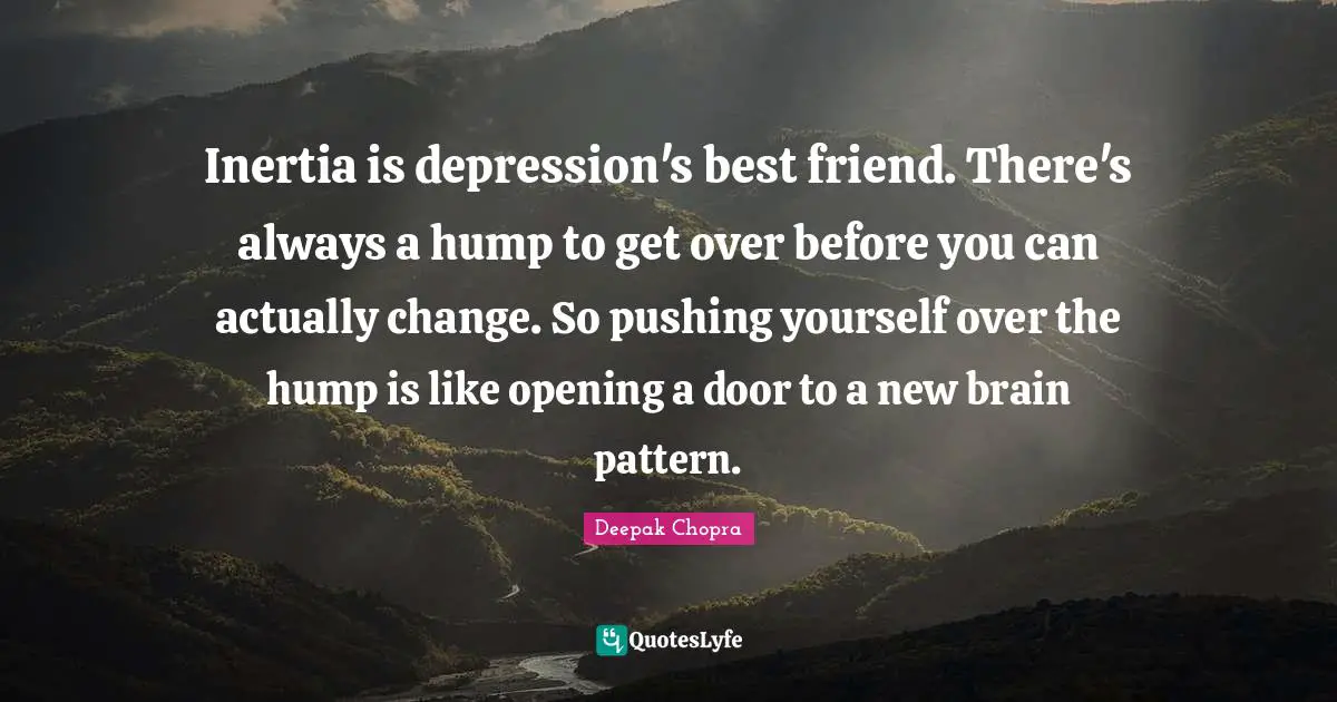 Inertia is depression's best friend. There's always a hump to get over before you can actually change. So pushing yourself over the hump is like opening a door to a new brain pattern.