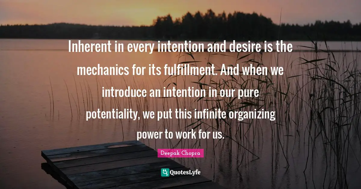 Inherent in every intention and desire is the mechanics for its fulfillment. And when we introduce an intention in our pure potentiality, we put this infinite organizing power to work for us.