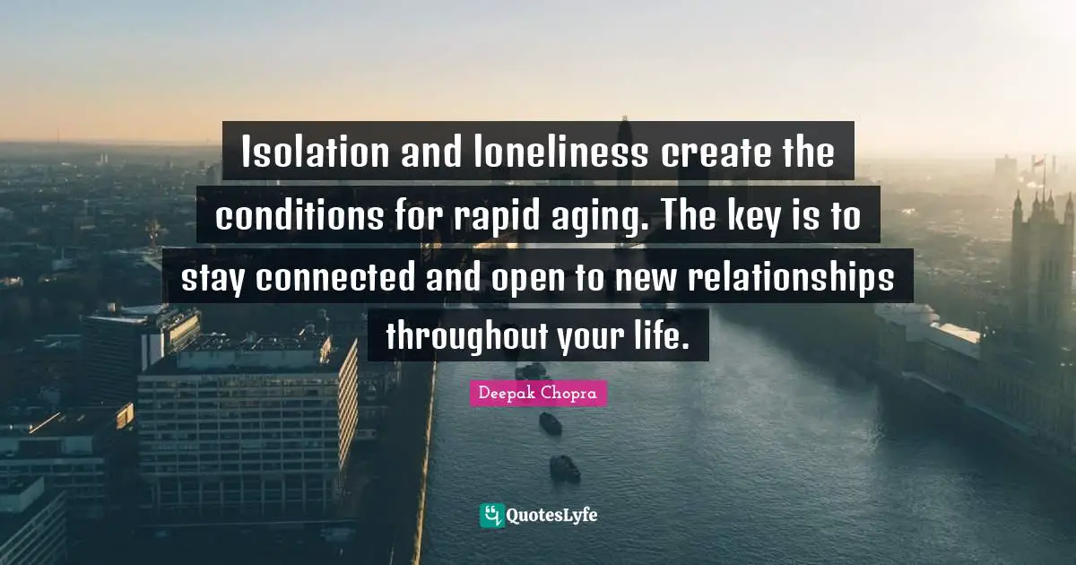 Isolation and loneliness create the conditions for rapid aging. The key is to stay connected and open to new relationships throughout your life.