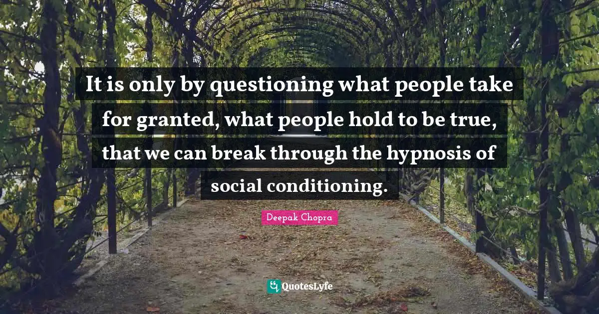 It is only by questioning what people take for granted, what people hold to be true, that we can break through the hypnosis of social conditioning.