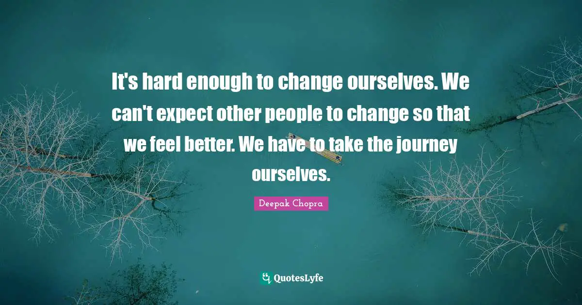 It's hard enough to change ourselves. We can't expect other people to change so that we feel better. We have to take the journey ourselves.