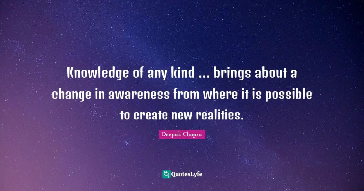 Knowledge of any kind ... brings about a change in awareness from where it is possible to create new realities.