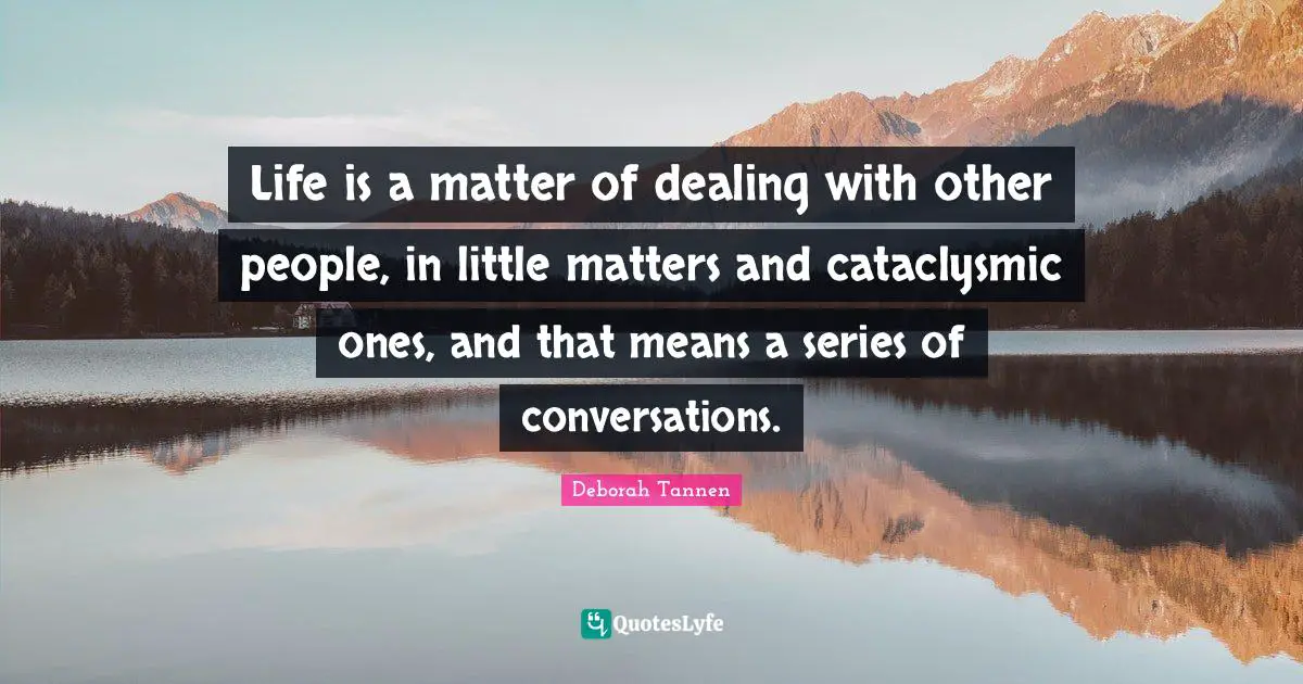 Life is a matter of dealing with other people, in little matters and cataclysmic ones, and that means a series of conversations.
