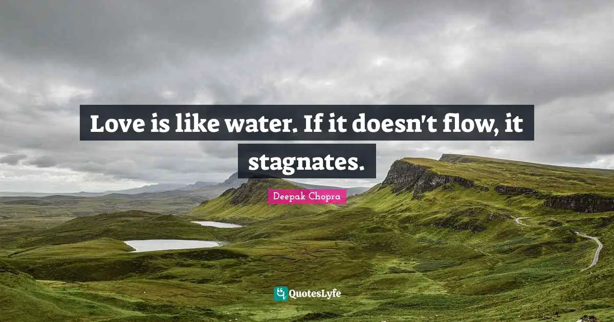 Love is like water. If it doesn't flow, it stagnates.