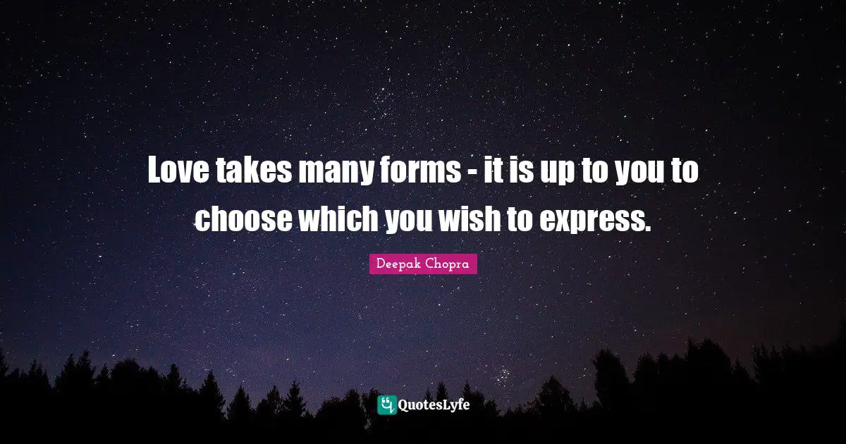 Love takes many forms - it is up to you to choose which you wish to express.