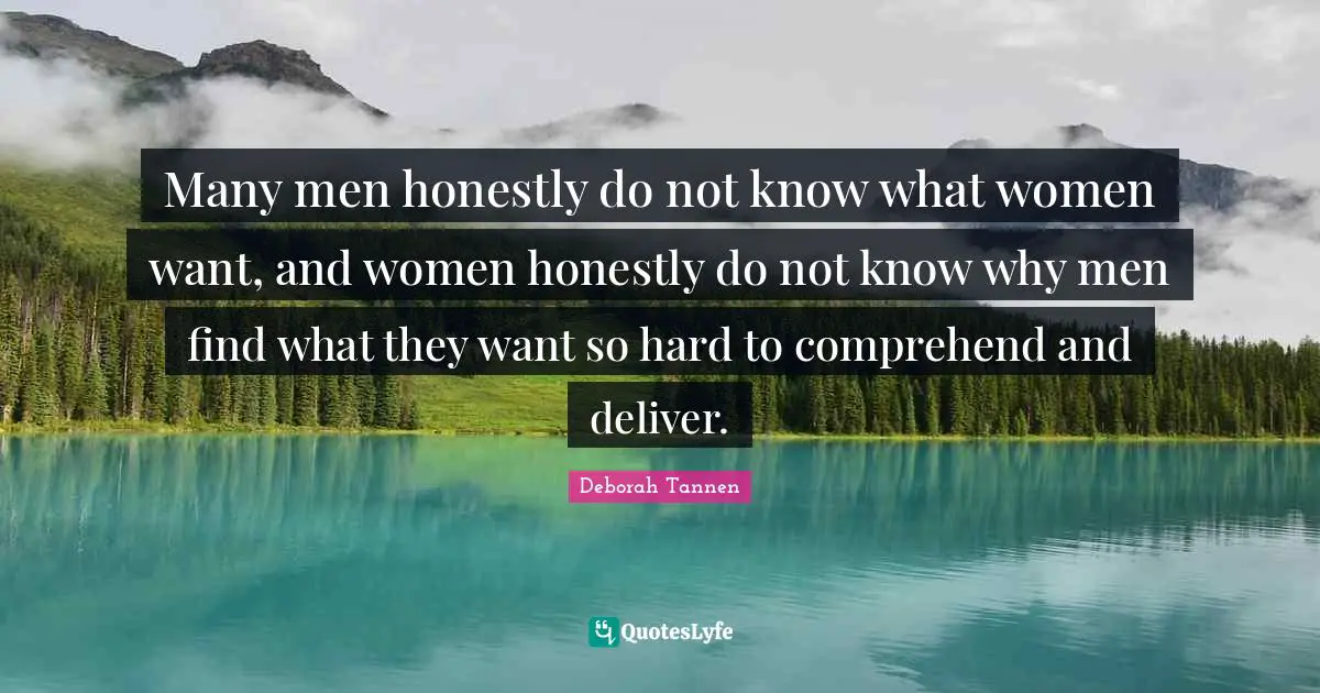 Many men honestly do not know what women want, and women honestly do not know why men find what they want so hard to comprehend and deliver.