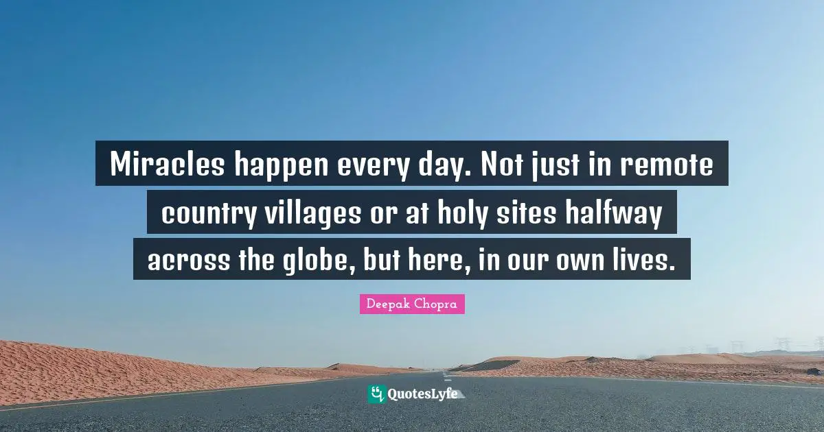 Miracles happen every day. Not just in remote country villages or at holy sites halfway across the globe, but here, in our own lives.