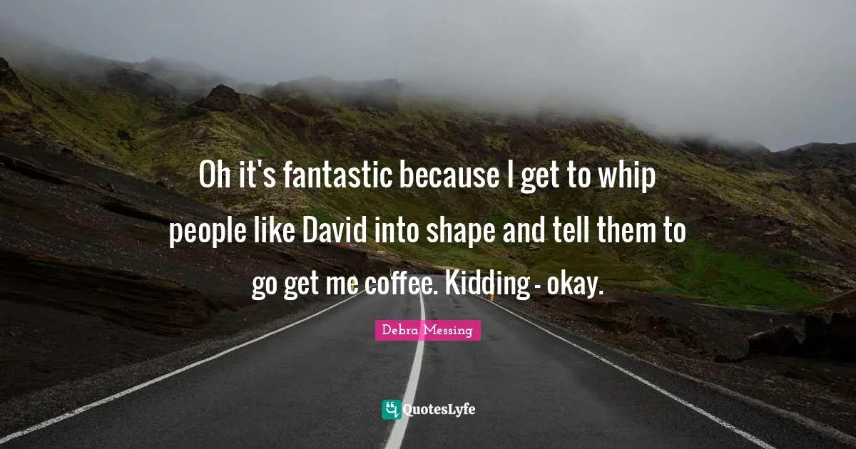 Oh it's fantastic because I get to whip people like David into shape and tell them to go get me coffee. Kidding - okay.
