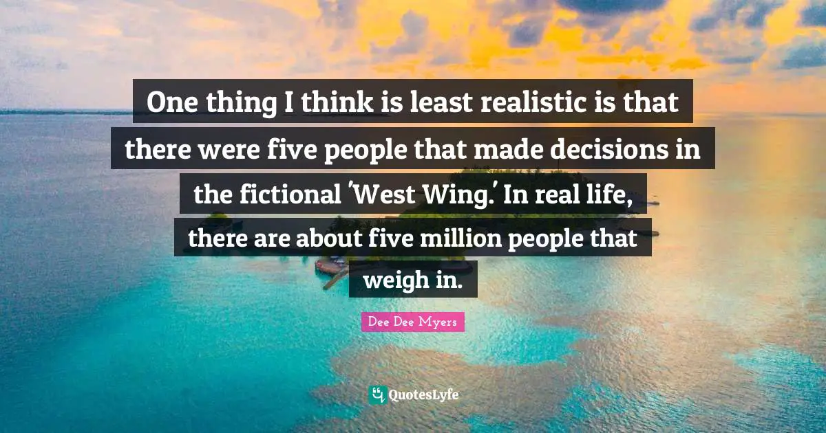 Dee Dee Myers Quotes: "One thing I think is least realistic is that there were five people that made decisions in the fictional 'West Wing.' In real life, there are about five million people that weigh in."