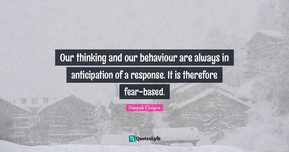 Our thinking and our behaviour are always in anticipation of a response. It is therefore fear-based.
