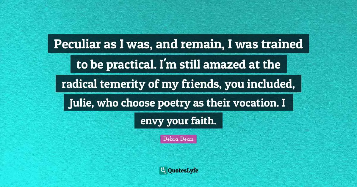 Peculiar as I was, and remain, I was trained to be practical. I'm still amazed at the radical temerity of my friends, you included, Julie, who choose poetry as their vocation. I envy your faith.