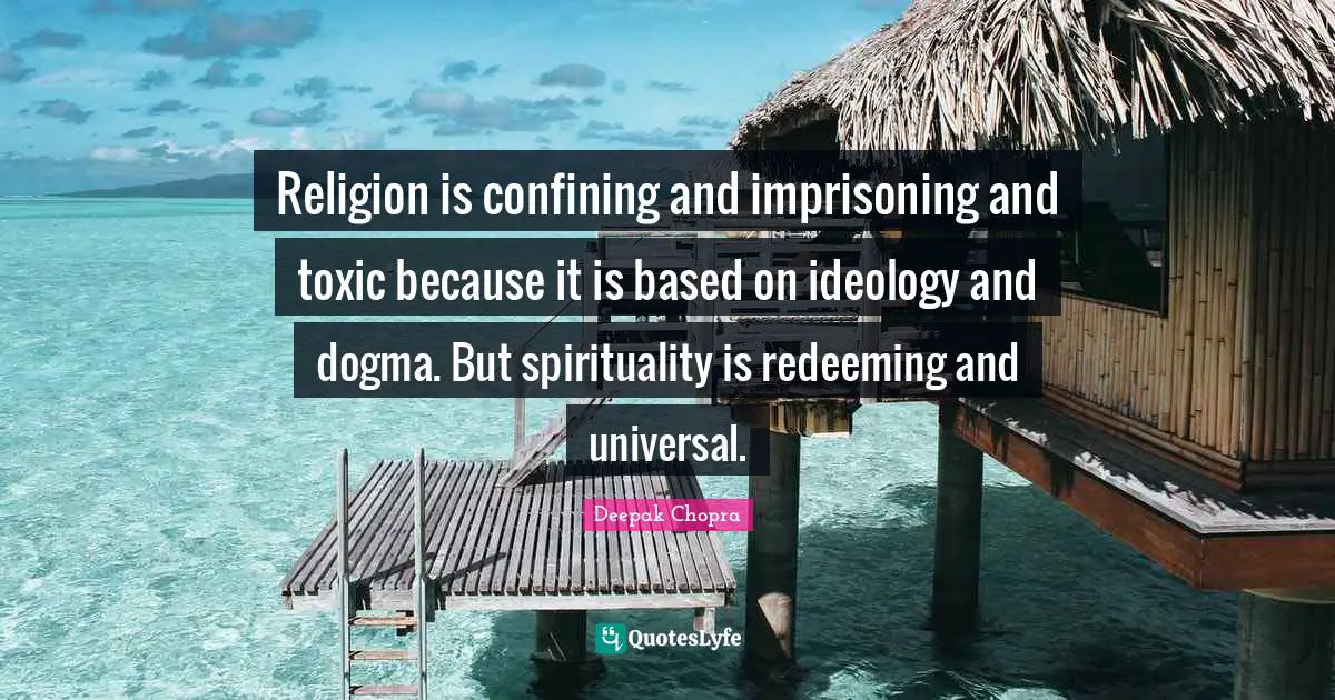 Religion is confining and imprisoning and toxic because it is based on ideology and dogma. But spirituality is redeeming and universal.