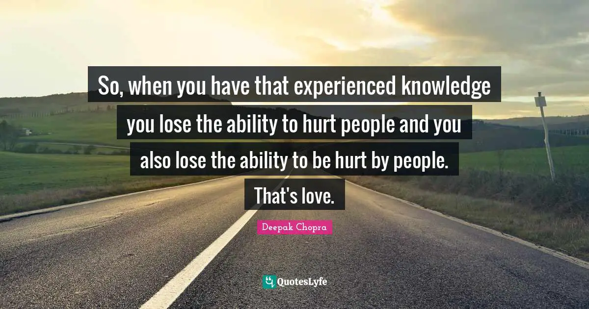 So, when you have that experienced knowledge you lose the ability to hurt people and you also lose the ability to be hurt by people. That's love.