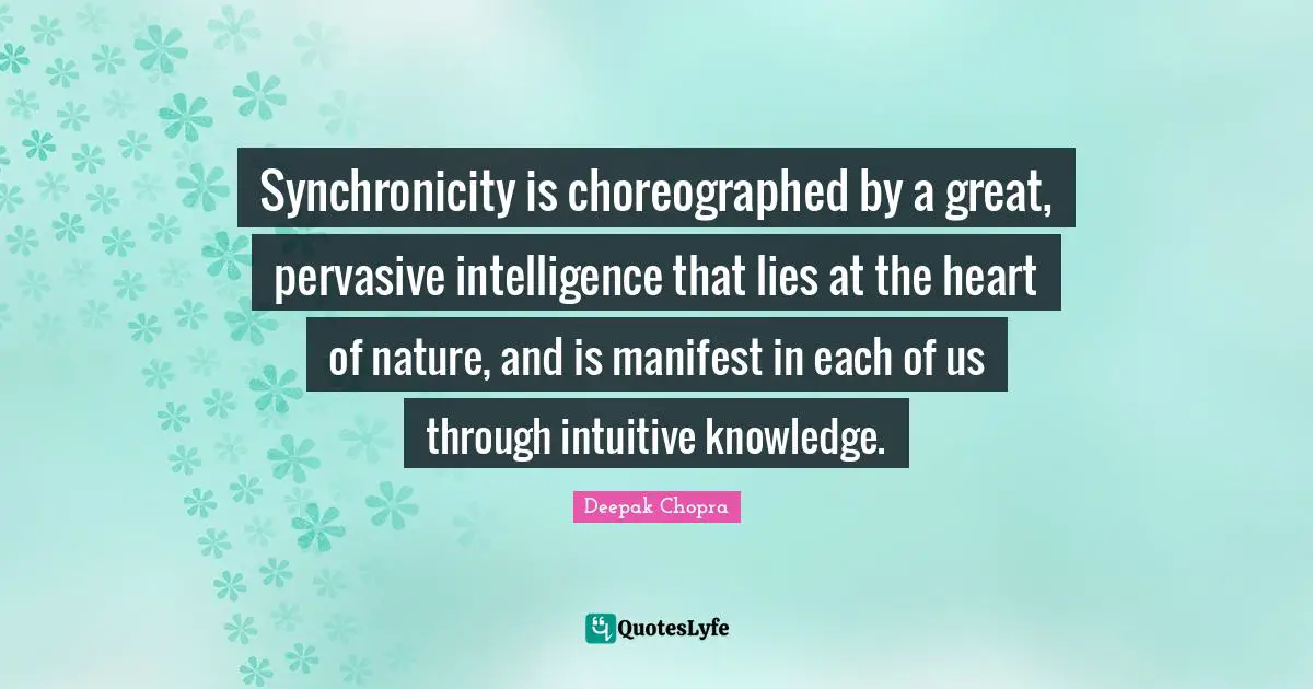 Synchronicity is choreographed by a great, pervasive intelligence that lies at the heart of nature, and is manifest in each of us through intuitive knowledge.