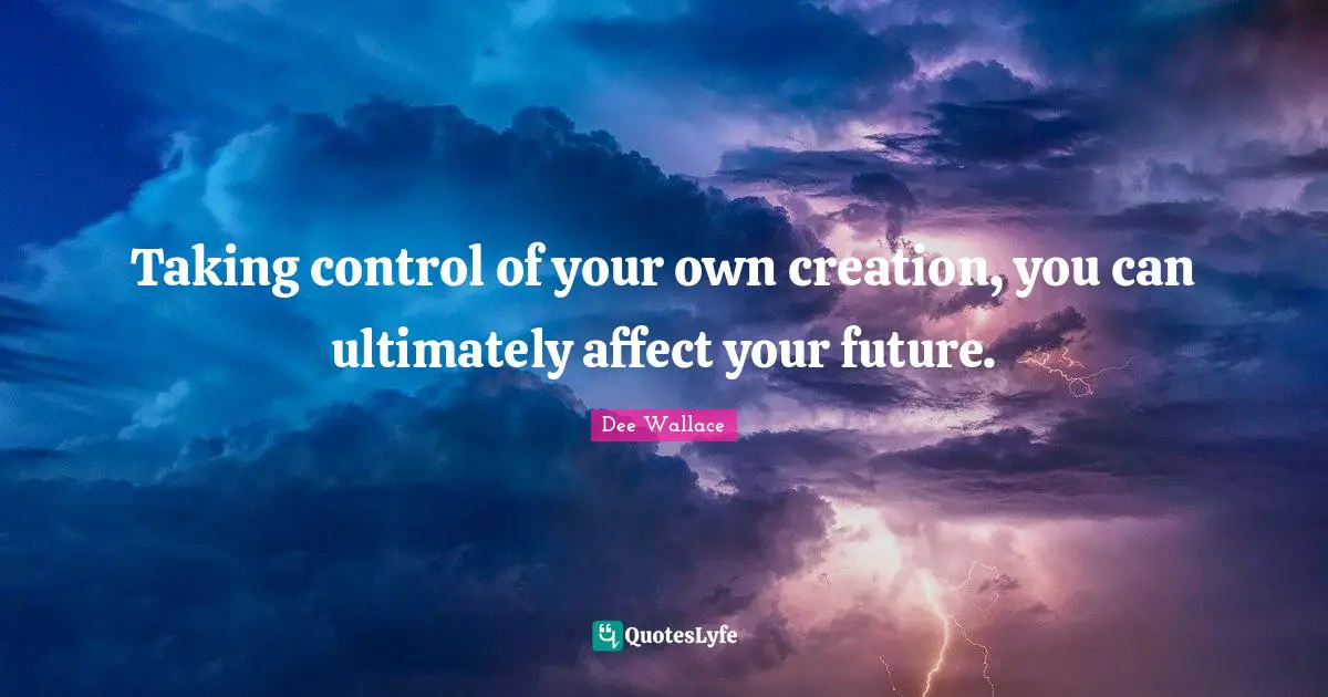 Taking control of your own creation, you can ultimately affect your future.