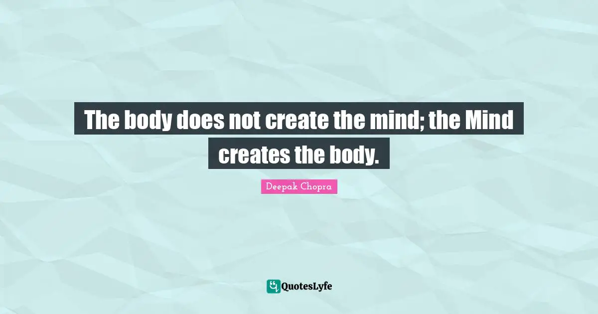 The body does not create the mind; the Mind creates the body.