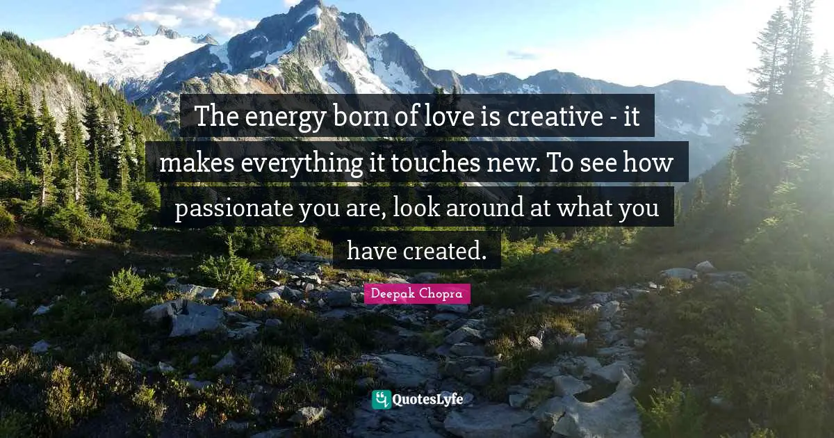 The energy born of love is creative - it makes everything it touches new. To see how passionate you are, look around at what you have created.