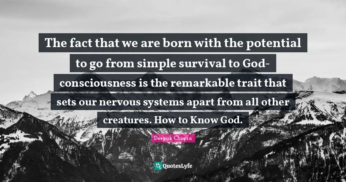 The fact that we are born with the potential to go from simple survival to God-consciousness is the remarkable trait that sets our nervous systems apart from all other creatures. How to Know God.