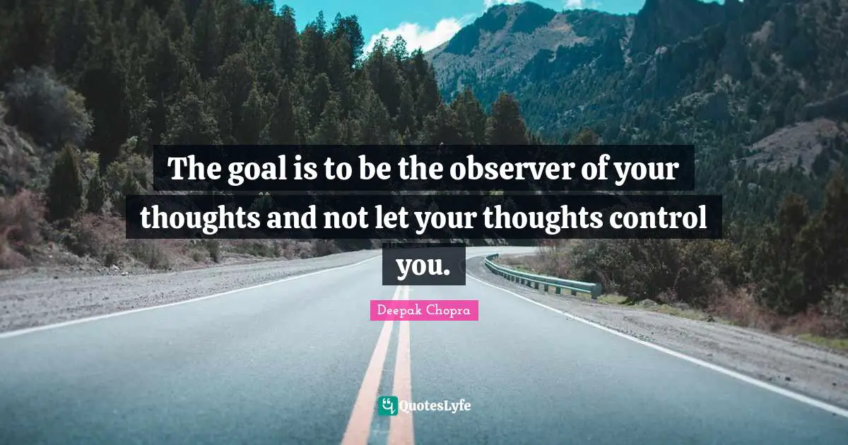 The goal is to be the observer of your thoughts and not let your thoughts control you.