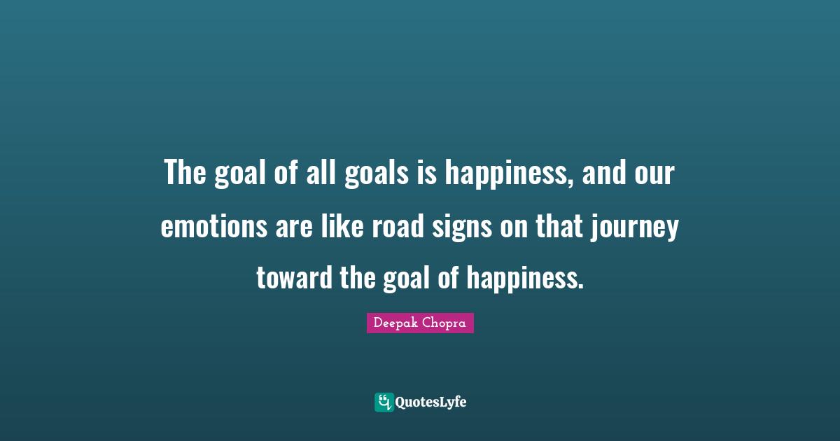 The goal of all goals is happiness, and our emotions are like road signs on that journey toward the goal of happiness.